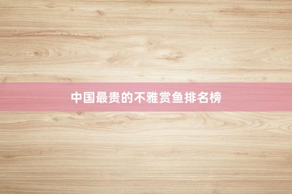 中国最贵的不雅赏鱼排名榜